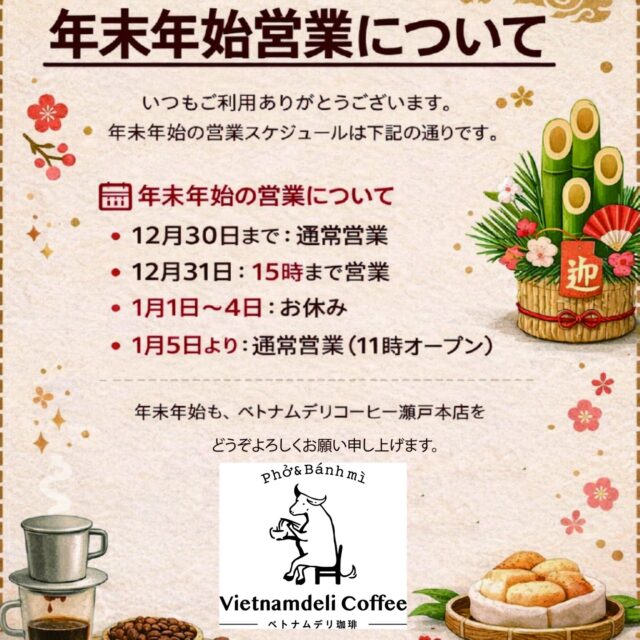 ☕📢 年末年始の営業についてのお知らせ

いつも ベトナムデリ珈琲 瀬戸本店 を
ご利用いただきありがとうございます。

年末年始の営業スケジュールは下記の通りです。

📅 営業日程
・12月30日まで：通常営業
・12月31日：15時まで営業
・1月1日〜4日：お休み
・1月5日より：通常営業（11時オープン）

今年もたくさんのご来店、本当にありがとうございました。
新しい年も、ベトナムのやさしい珈琲時間をお届けできるよう
スタッフ一同お待ちしております🇻🇳☕
どうぞ良いお年をお迎えください。

🇻🇳 Thông báo lịch hoạt động cuối năm – đầu năm

Cảm ơn các bạn đã luôn ghé thăm và ủng hộ quán ☕
Lịch hoạt động của tụi mình như sau:

・Mở cửa bình thường đến 30/12
・31/12 mở cửa đến 15:00
・Nghỉ từ 1/1 – 4/1
・Hoạt động trở lại từ 5/1 (mở cửa lúc 11:00)

Hẹn gặp lại các bạn trong năm mới nha 🤍