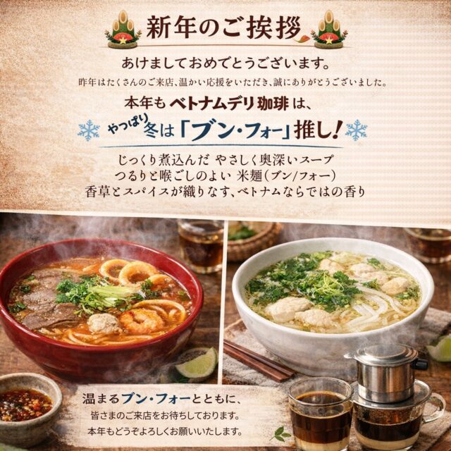 🎍新年のご挨拶🎍

あけましておめでとうございます。
昨年はたくさんのご来店、誠にありがとうございました。

❄️この冬は「ブン・フォー」推し❄️
じっくり煮込んだスープに、
つるりとした米麺。
香草とスパイスが広がる、
ベトナムならではの一杯です。

寒い季節にこそ食べたい、
心も体も温まる“ごちそう麺”。

お食事のあとは、
温かなベトナム珈琲とともに☕️

本年もベトナムデリ珈琲を
どうぞよろしくお願いいたします🌿

#ベトナムデリ珈琲
#ブン
#フォー
#ベトナム料理
#冬のおすすめ
#温まるごはん