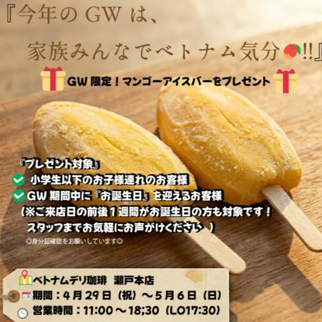 📢 GW限定！マンゴーアイスバーをプレゼント！ 🍦✨

いよいよ始まるゴールデンウィーク！
瀬戸本店から皆さまへ、連休がもっと楽しくなる「本場の美味しさ」をプレゼントします。

🎁 GW限定！マンゴーアイスバー・プレゼントキャンペーン

今回のプレゼントは、私たちのこだわりが詰まった自慢のアイスバーです。
なんと、**南国ベトナムから直送された「マンゴー果肉100％」**で作られています🥭

一口食べれば、まるで完熟マンゴーをそのまま食べているような濃厚な甘みが口いっぱいに広がります。瀬戸にいながらベトナムの風を感じる、ひんやり贅沢なひとときをお楽しみください。

【プレゼント対象】
✅ 小学生以下のお子様連れのお客様
✅ GW期間中に「お誕生日」を迎えるお客様
（※ご来店日の前後1週間がお誕生日の方も対象です！スタッフまでお気軽にお声がけください✨）

瀬戸の街歩きの休憩に、贅沢な「果肉100%」のアイスで素敵な連休の思い出を作りませんか？

皆さまの笑顔にお会いできるのを楽しみにしています！

📍 ベトナムデリ珈琲 瀬戸本店
📅 期間：4月29日(祝)〜5月6日(休)
🕒 営業時間：11:00～18:30 (LO17:30)

#ベトナムデリ珈琲 #瀬戸本店 #瀬戸ランチ #瀬戸グルメ #ゴールデンウィーク #GWお出かけ #子連れランチ #マンゴーアイス #マンゴー100パーセント #ベトナム直送 #ベトナムスイーツ #誕生日特典 #期間限定 #お誕生日おめでとう